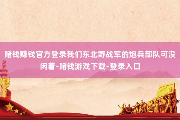 赌钱赚钱官方登录我们东北野战军的炮兵部队可没闲着-赌钱游戏下载-登录入口