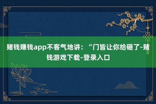 赌钱赚钱app不客气地讲：“门皆让你给砸了-赌钱游戏下载-登录入口