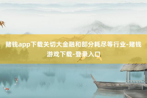 赌钱app下载关切大金融和部分耗尽等行业-赌钱游戏下载-登录入口