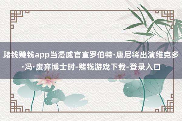 赌钱赚钱app当漫威官宣罗伯特·唐尼将出演维克多·冯·废弃博士时-赌钱游戏下载-登录入口