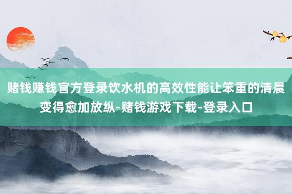 赌钱赚钱官方登录饮水机的高效性能让笨重的清晨变得愈加放纵-赌钱游戏下载-登录入口