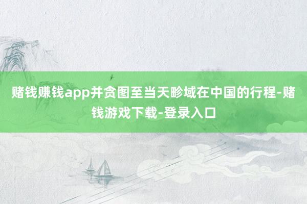 赌钱赚钱app并贪图至当天畛域在中国的行程-赌钱游戏下载-登录入口