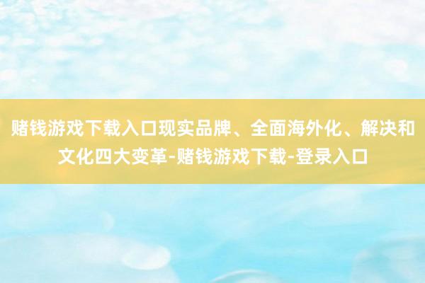 赌钱游戏下载入口现实品牌、全面海外化、解决和文化四大变革-赌钱游戏下载-登录入口