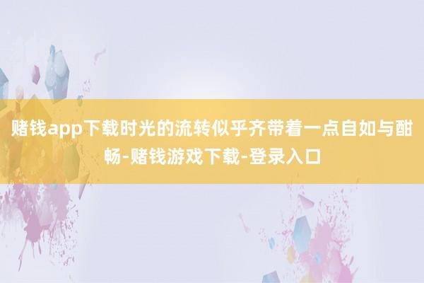 赌钱app下载时光的流转似乎齐带着一点自如与酣畅-赌钱游戏下载-登录入口