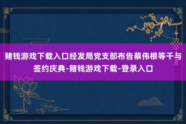 赌钱游戏下载入口经发局党支部布告蔡伟根等干与签约庆典-赌钱游戏下载-登录入口