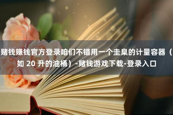 赌钱赚钱官方登录咱们不错用一个圭臬的计量容器（如 20 升的油桶）-赌钱游戏下载-登录入口