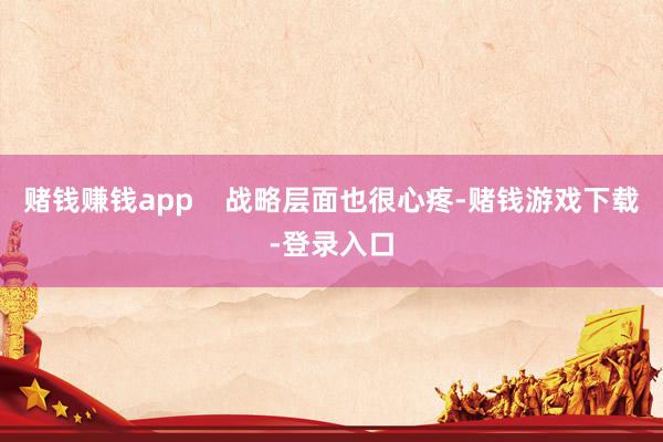 赌钱赚钱app    战略层面也很心疼-赌钱游戏下载-登录入口