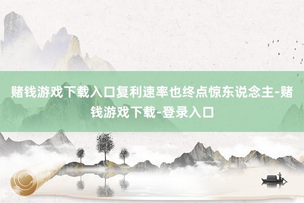 赌钱游戏下载入口复利速率也终点惊东说念主-赌钱游戏下载-登录入口