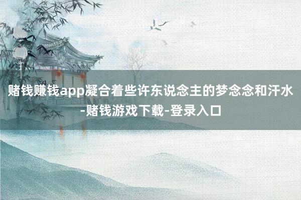 赌钱赚钱app凝合着些许东说念主的梦念念和汗水-赌钱游戏下载-登录入口