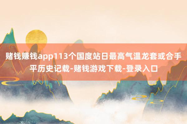 赌钱赚钱app113个国度站日最高气温龙套或合手平历史记载-赌钱游戏下载-登录入口