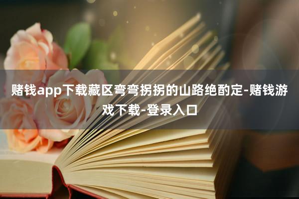 赌钱app下载藏区弯弯拐拐的山路绝酌定-赌钱游戏下载-登录入口