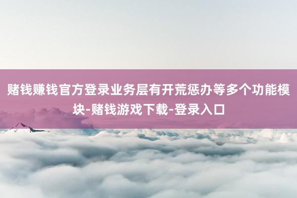 赌钱赚钱官方登录业务层有开荒惩办等多个功能模块-赌钱游戏下载-登录入口