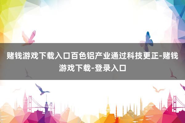 赌钱游戏下载入口百色铝产业通过科技更正-赌钱游戏下载-登录入口