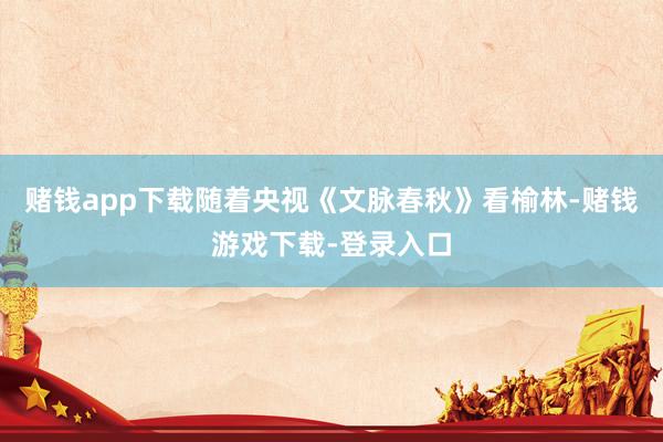 赌钱app下载随着央视《文脉春秋》看榆林-赌钱游戏下载-登录入口