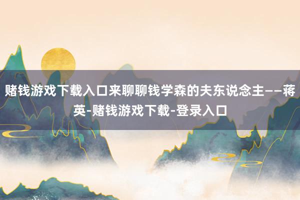 赌钱游戏下载入口来聊聊钱学森的夫东说念主——蒋英-赌钱游戏下载-登录入口