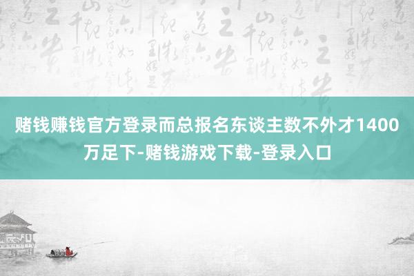 赌钱赚钱官方登录而总报名东谈主数不外才1400万足下-赌钱游戏下载-登录入口