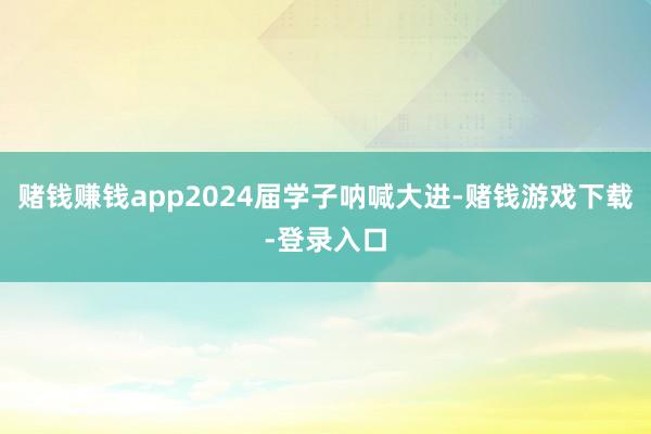 赌钱赚钱app2024届学子呐喊大进-赌钱游戏下载-登录入口