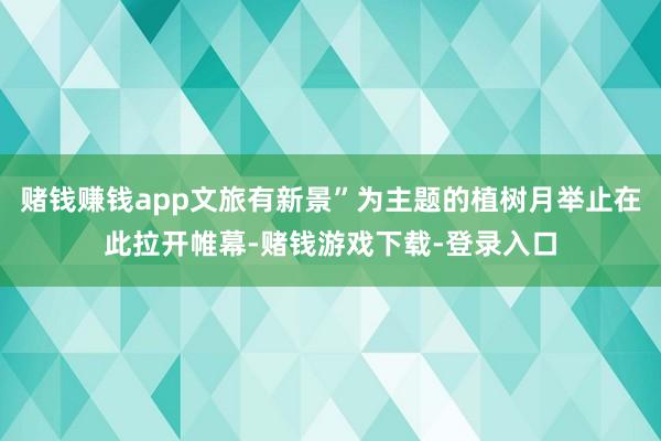 赌钱赚钱app文旅有新景”为主题的植树月举止在此拉开帷幕-赌钱游戏下载-登录入口