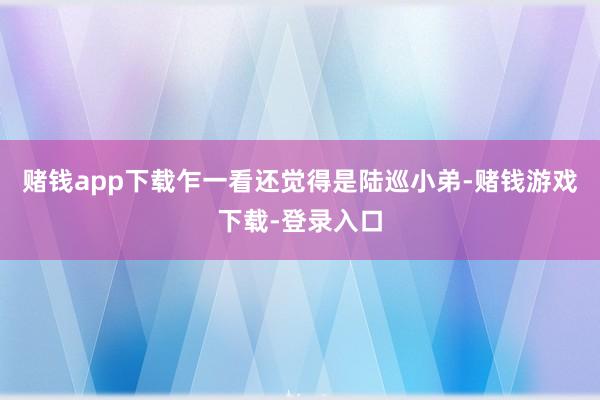 赌钱app下载乍一看还觉得是陆巡小弟-赌钱游戏下载-登录入口