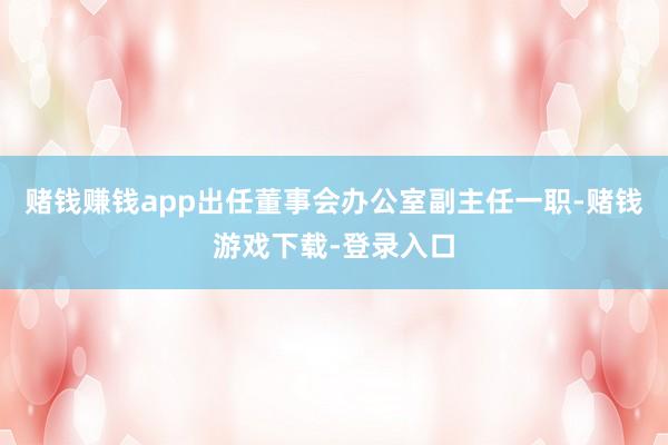赌钱赚钱app出任董事会办公室副主任一职-赌钱游戏下载-登录入口