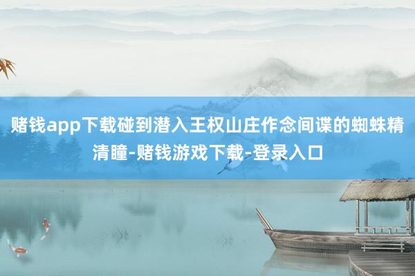 赌钱app下载碰到潜入王权山庄作念间谍的蜘蛛精清瞳-赌钱游戏下载-登录入口
