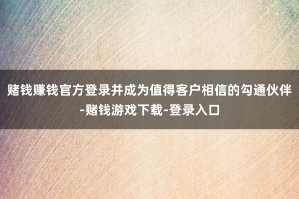 赌钱赚钱官方登录并成为值得客户相信的勾通伙伴-赌钱游戏下载-登录入口