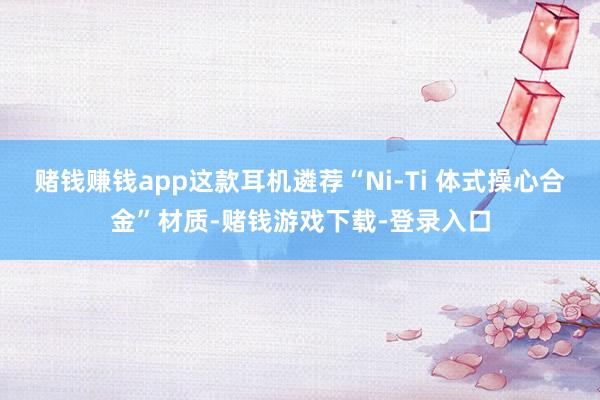 赌钱赚钱app这款耳机遴荐“Ni-Ti 体式操心合金”材质-赌钱游戏下载-登录入口