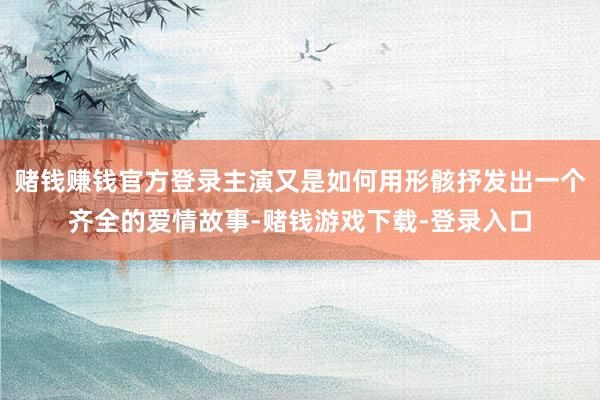 赌钱赚钱官方登录主演又是如何用形骸抒发出一个齐全的爱情故事-赌钱游戏下载-登录入口