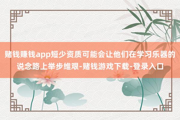 赌钱赚钱app短少资质可能会让他们在学习乐器的说念路上举步维艰-赌钱游戏下载-登录入口