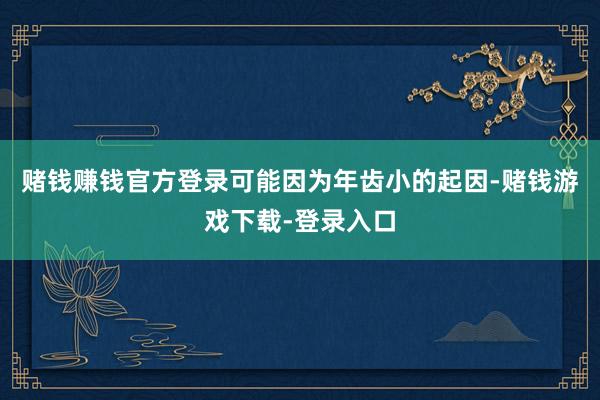 赌钱赚钱官方登录可能因为年齿小的起因-赌钱游戏下载-登录入口