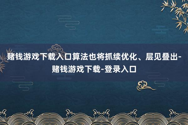 赌钱游戏下载入口算法也将抓续优化、层见叠出-赌钱游戏下载-登录入口