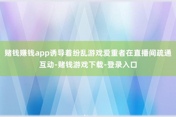 赌钱赚钱app诱导着纷乱游戏爱重者在直播间疏通互动-赌钱游戏下载-登录入口