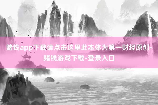 赌钱app下载请点击这里此本体为第一财经原创-赌钱游戏下载-登录入口