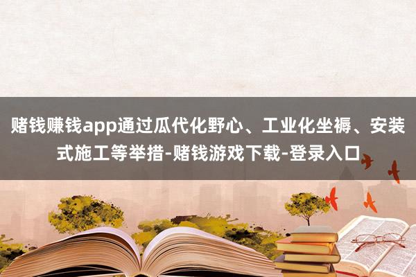 赌钱赚钱app通过瓜代化野心、工业化坐褥、安装式施工等举措-赌钱游戏下载-登录入口