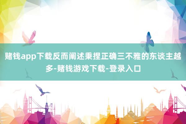 赌钱app下载反而阐述秉捏正确三不雅的东谈主越多-赌钱游戏下载-登录入口