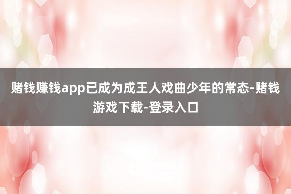 赌钱赚钱app已成为成王人戏曲少年的常态-赌钱游戏下载-登录入口