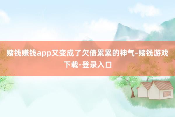 赌钱赚钱app又变成了欠债累累的神气-赌钱游戏下载-登录入口