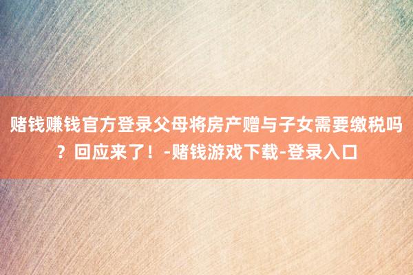 赌钱赚钱官方登录父母将房产赠与子女需要缴税吗？回应来了！-赌钱游戏下载-登录入口