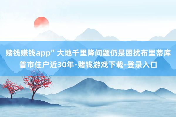 赌钱赚钱app”大地千里降问题仍是困扰布里蒂库普市住户近30年-赌钱游戏下载-登录入口