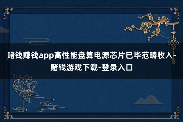 赌钱赚钱app高性能盘算电源芯片已毕范畴收入-赌钱游戏下载-登录入口
