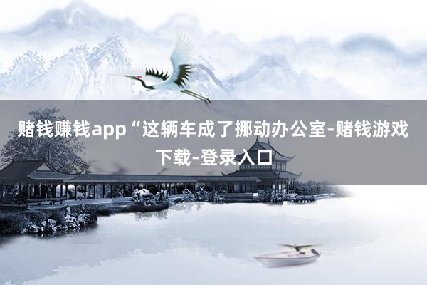 赌钱赚钱app“这辆车成了挪动办公室-赌钱游戏下载-登录入口