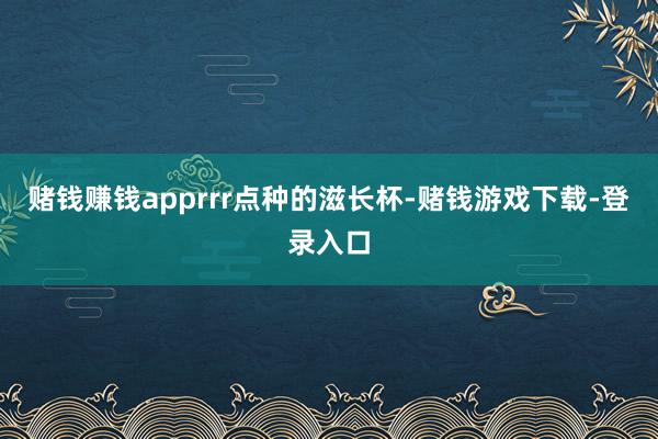 赌钱赚钱apprrr点种的滋长杯-赌钱游戏下载-登录入口