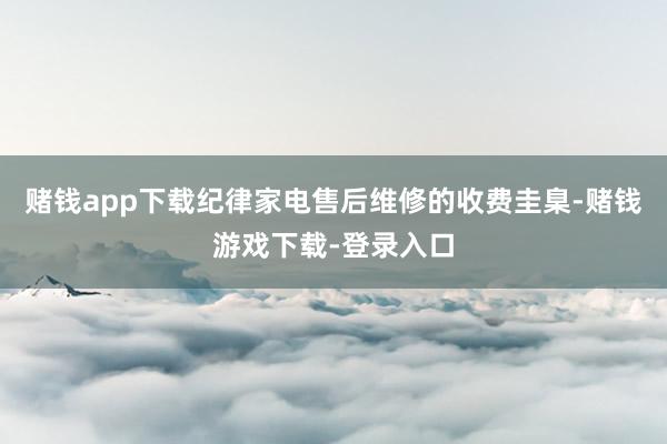 赌钱app下载纪律家电售后维修的收费圭臬-赌钱游戏下载-登录入口