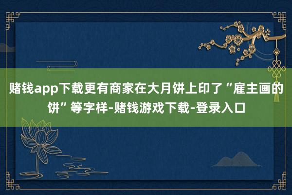 赌钱app下载更有商家在大月饼上印了“雇主画的饼”等字样-赌钱游戏下载-登录入口