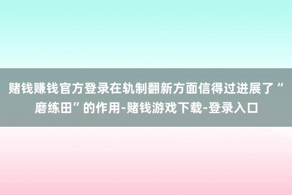 赌钱赚钱官方登录在轨制翻新方面信得过进展了“磨练田”的作用-赌钱游戏下载-登录入口