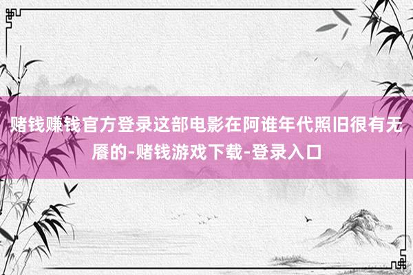 赌钱赚钱官方登录这部电影在阿谁年代照旧很有无餍的-赌钱游戏下载-登录入口