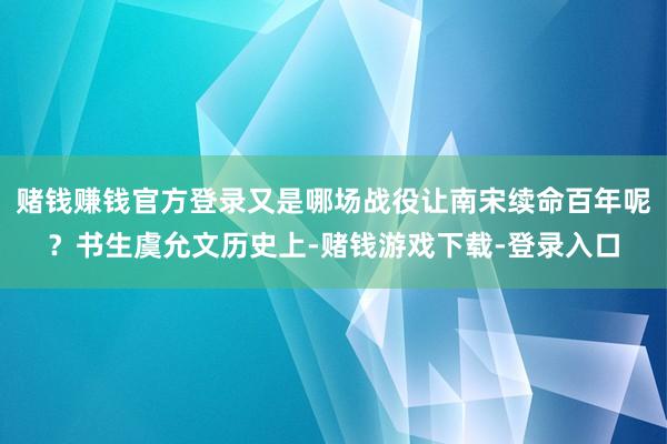 赌钱赚钱官方登录又是哪场战役让南宋续命百年呢？书生虞允文历史上-赌钱游戏下载-登录入口