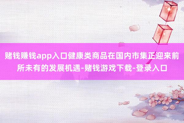 赌钱赚钱app入口健康类商品在国内市集正迎来前所未有的发展机遇-赌钱游戏下载-登录入口