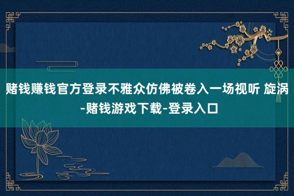 赌钱赚钱官方登录不雅众仿佛被卷入一场视听 旋涡 -赌钱游戏下载-登录入口