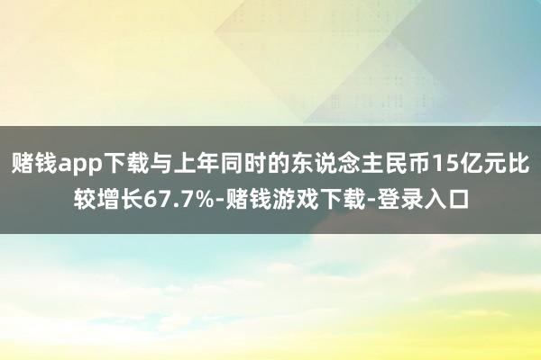 赌钱app下载与上年同时的东说念主民币15亿元比较增长67.7%-赌钱游戏下载-登录入口